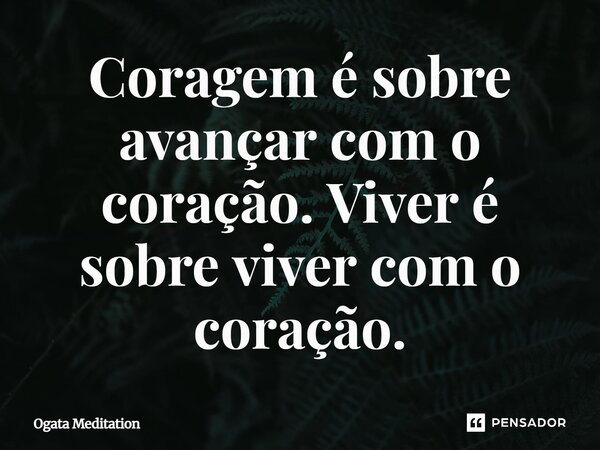 ⁠Coragem é sobre avançar com o coração. Viver é sobre viver com o coração.... Frase de Ogata Meditation.