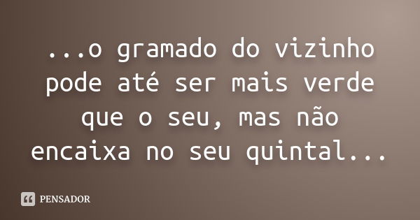 ...o gramado do vizinho pode até ser mais verde que o seu, mas não encaixa no seu quintal...