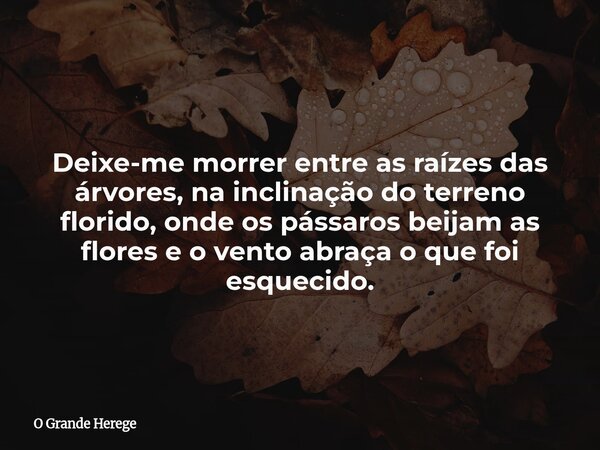 ⁠Deixe-me morrer entre as raízes das árvores, na inclinação do terreno florido, onde os pássaros beijam as flores e o vento abraça o que foi esquecido.... Frase de O Grande Herege.