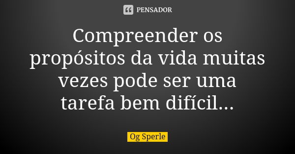 Compreender os propósitos da vida muitas vezes pode ser uma tarefa bem difícil...... Frase de Og Sperle.