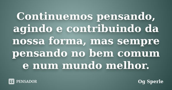 Continuemos pensando, agindo e contribuindo da nossa forma, mas sempre pensando no bem comum e num mundo melhor.... Frase de Og Sperle.