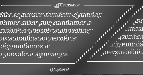 Mas se perder também é ganhar, podemos dizer que ganhamos a maturidade ao perder a inocência; ganhamos a malícia ao perder a ingenuidade; ganhamos a perspicácia... Frase de Og Sperle.