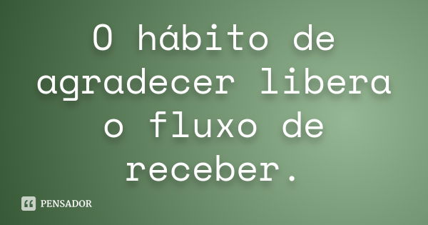 O hábito de agradecer libera o fluxo de receber.