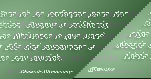 Para de se esforçar para ter ideias. Busque o silêncio, diga ao Universo o que você deseja e Ele irá sussurrar a ideia no seu ouvido.... Frase de Ohana de Oliveira Nery.