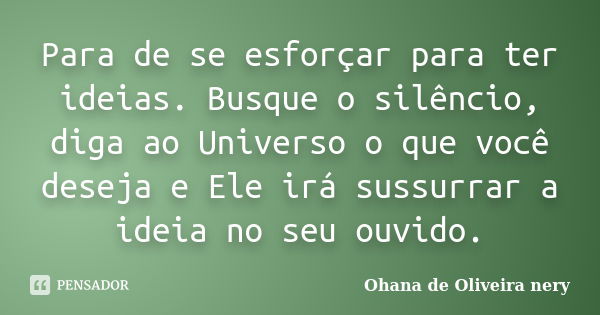 Para de se esforçar para ter ideias. Busque o silêncio, diga ao Universo o que você deseja e Ele irá sussurrar a ideia no seu ouvido.... Frase de Ohana de Oliveira Nery.