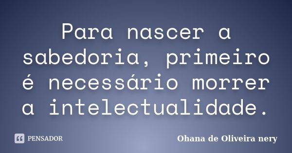 Para nascer a sabedoria, primeiro é necessário morrer a intelectualidade.... Frase de Ohana de Oliveira Nery.