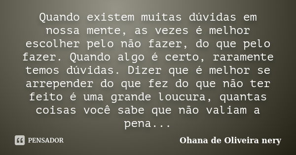 Quando existem muitas dúvidas em nossa mente, as vezes é melhor escolher pelo não fazer, do que pelo fazer. Quando algo é certo, raramente temos dúvidas. Dizer ... Frase de Ohana de Oliveira Nery.