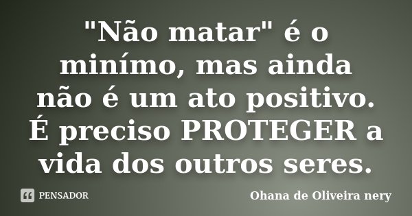 "Não matar" é o minímo, mas ainda não é um ato positivo. É preciso PROTEGER a vida dos outros seres.... Frase de Ohana de Oliveira Nery.