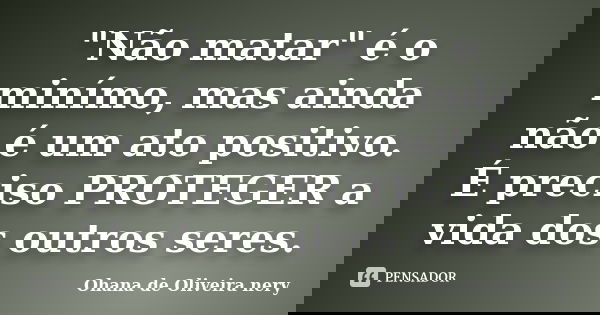 "Não matar" é o minímo, mas ainda não é um ato positivo. É preciso PROTEGER a vida dos outros seres.... Frase de Ohana de Oliveira Nery.