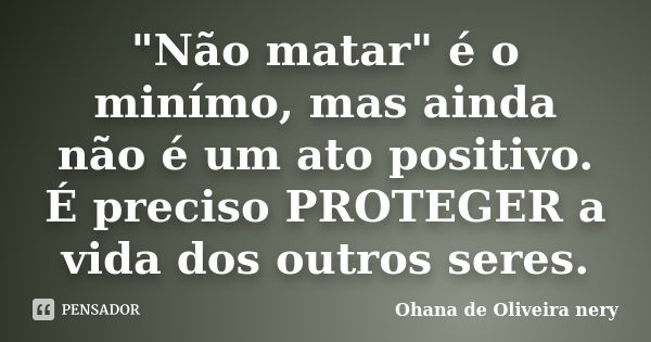 "Não matar" é o minímo, mas ainda não é um ato positivo. É preciso PROTEGER a vida dos outros seres.... Frase de Ohana de Oliveira Nery.