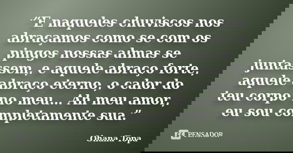 “E naqueles chuviscos nos abraçamos como se com os pingos nossas almas se juntassem, e aquele abraço forte, aquele abraço eterno, o calor do teu corpo no meu… A... Frase de Ohana Topa.