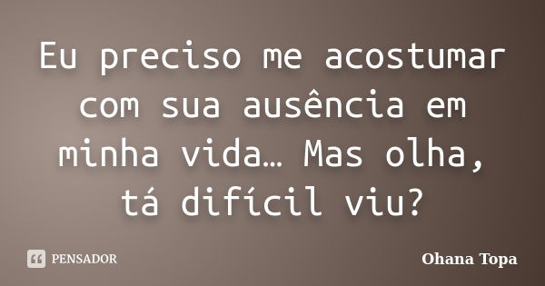 Eu preciso me acostumar com sua ausência em minha vida… Mas olha, tá difícil viu?... Frase de Ohana Topa.