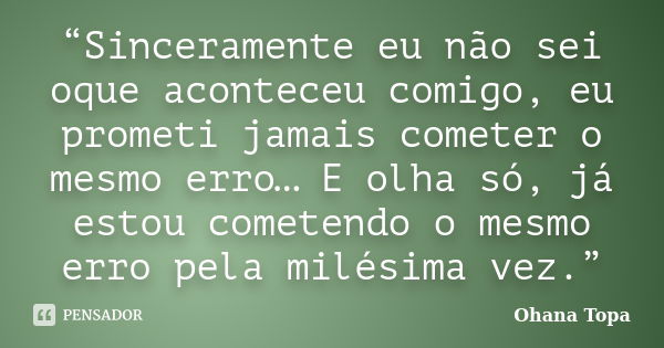 “Sinceramente eu não sei oque aconteceu comigo, eu prometi jamais cometer o mesmo erro… E olha só, já estou cometendo o mesmo erro pela milésima vez.”... Frase de Ohana Topa.