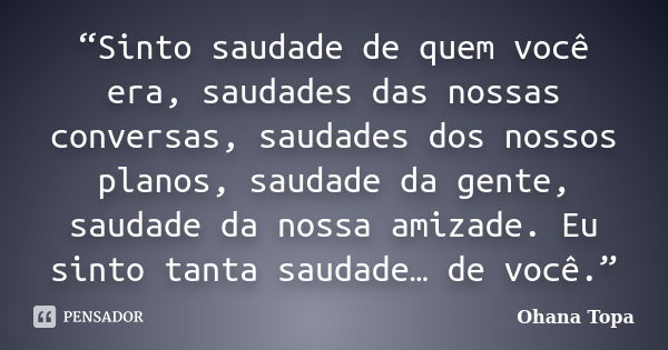 “Sinto saudade de quem você era, saudades das nossas conversas, saudades dos nossos planos, saudade da gente, saudade da nossa amizade. Eu sinto tanta saudade… ... Frase de Ohana Topa.