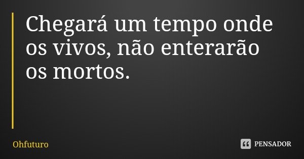 Chegará um tempo onde os vivos, não enterarão os mortos.... Frase de Ohfuturo.