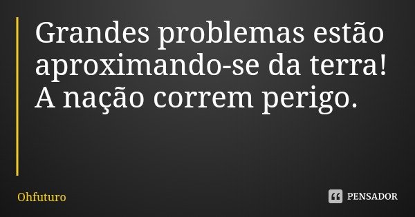 Grandes problemas estão aproximando-se da terra! A nação correm perigo.... Frase de Ohfuturo.