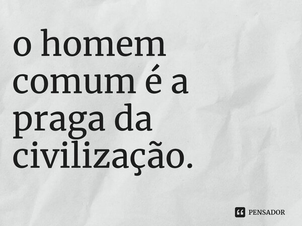 ⁠o homem comum é a praga da civilização.