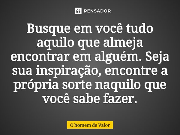 Busque em você tudo aquilo que almeja encontrar em alguém. Seja sua inspiração, encontre a própria sorte naquilo que você sabe fazer.... Frase de O homem de Valor.
