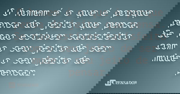O homem é o que é porque pensa do jeito que pensa. Se nao estiver satisfeito com o seu jeito de ser mude o seu jeito de pensar.