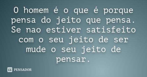 O homem é o que é porque pensa do jeito que pensa. Se nao estiver satisfeito com o seu jeito de ser mude o seu jeito de pensar.