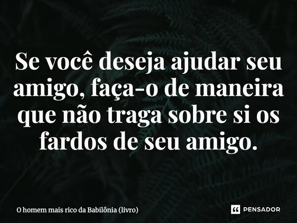 ⁠Se você deseja ajudar seu amigo, faça-o de maneira que não traga sobre si os fardos de seu amigo.... Frase de O homem mais rico da Babilônia (livro).