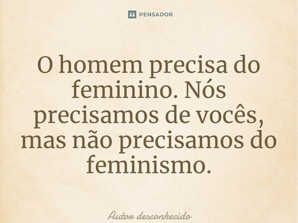 O homem precisa do feminino. Nós precisamos de vocês, mas não precisamos do feminismo.... Frase de Autor desconhecido.