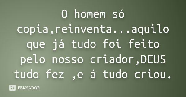 O homem só copia,reinventa...aquilo que já tudo foi feito pelo nosso criador,DEUS tudo fez ,e á tudo criou.