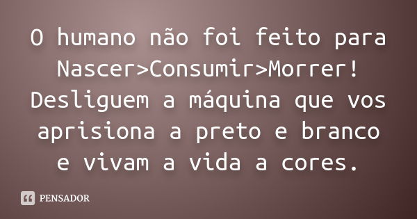 O humano não foi feito para Nascer>Consumir>Morrer! Desliguem a máquina que vos aprisiona a preto e branco e vivam a vida a cores.... Frase de Anónimo.