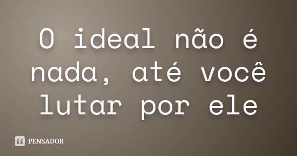 O ideal não é nada, até você lutar por ele