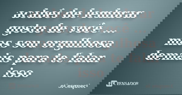 acabei de lembrar gosto de você ... mas sou orgulhosa demais para te falar isso... Frase de oi esqueci.