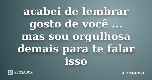 acabei de lembrar gosto de você ... mas sou orgulhosa demais para te falar isso... Frase de oi esqueci.