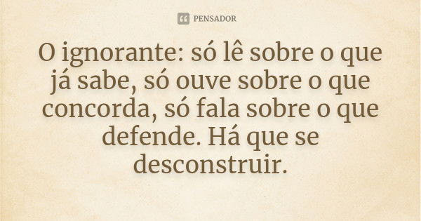 O ignorante: só lê sobre o que já sabe, só ouve sobre o que concorda, só fala sobre o que defende. Há que se desconstruir.