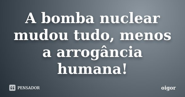 A bomba nuclear mudou tudo, menos a arrogância humana!... Frase de oigor.