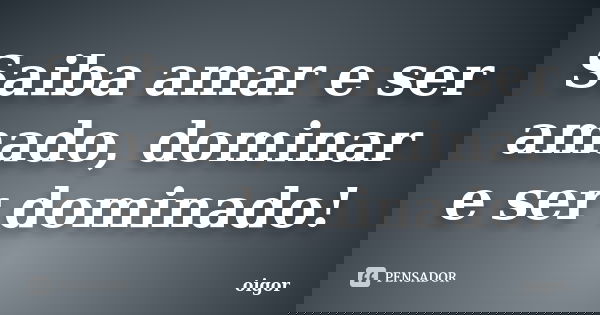 Saiba amar e ser amado, dominar e ser dominado!... Frase de oigor.