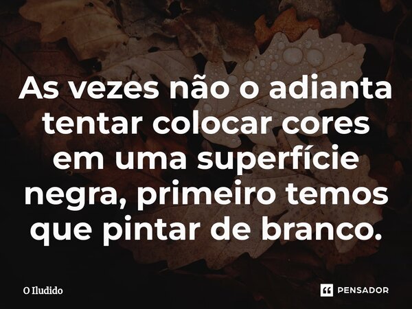 ⁠As vezes não o adianta tentar colocar cores em uma superfície negra, primeiro temos que pintar de branco.... Frase de O iludido.