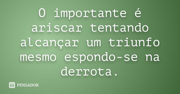 O importante é ariscar tentando alcançar um triunfo mesmo espondo-se na derrota.