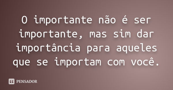 O importante não é ser importante, mas sim dar importância para aqueles que se importam com você.