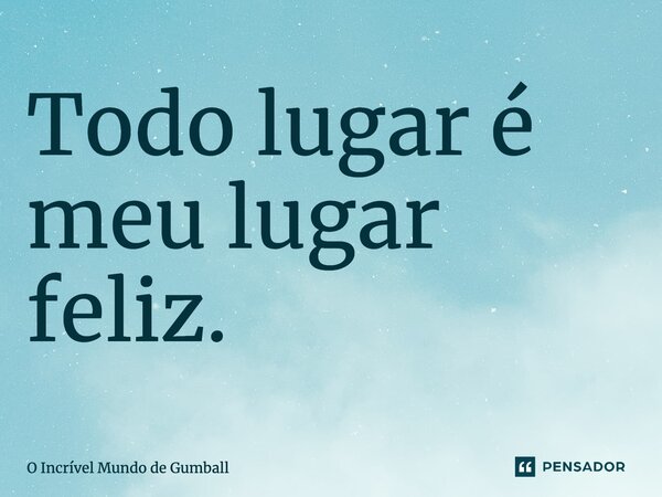 ⁠Todo lugar é meu lugar feliz.... Frase de O Incrível Mundo de Gumball.