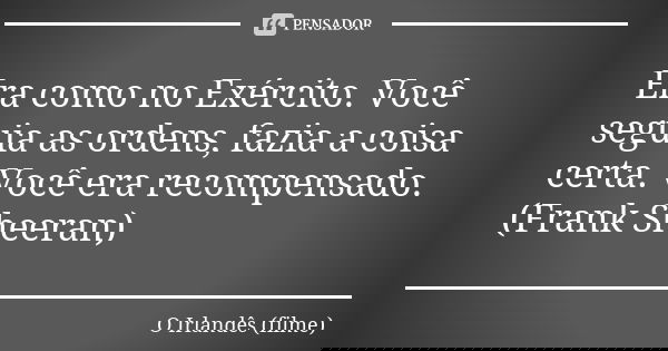 Era como no Exército. Você seguia as ordens, fazia a coisa certa. Você era recompensado. (Frank Sheeran)... Frase de O Irlandês (filme).