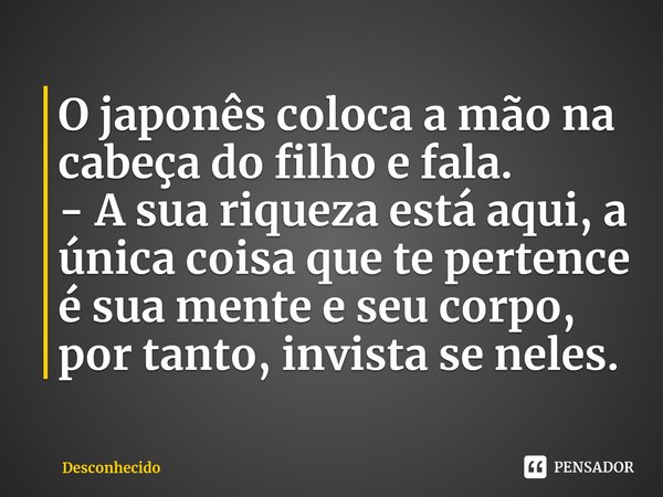 ⁠O japonês coloca a mão na cabeça do filho e fala.
- A sua riqueza está aqui, a única coisa que te pertence é sua mente e seu corpo, por tanto, invista se neles