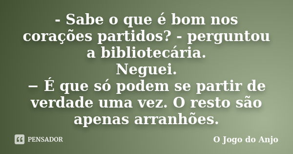 - Sabe o que é bom nos corações partidos? - perguntou a bibliotecária. Neguei. − É que só podem se partir de verdade uma vez. O resto são apenas arranhões... Frase de O Jogo do Anjo.