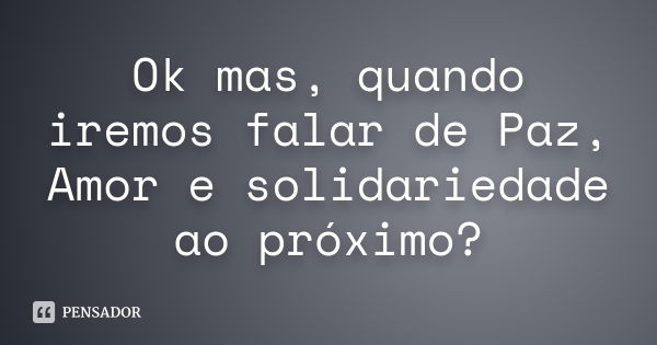 Ok mas, quando iremos falar de Paz, Amor e solidariedade ao próximo?