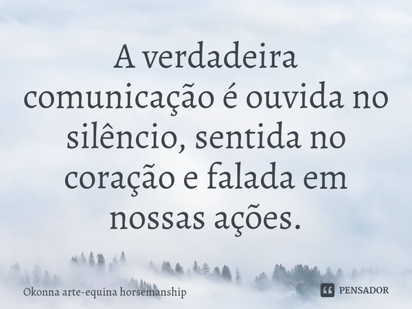 A verdadeira comunicação é ouvida no silêncio, sentida no coração e falada em nossas ações.... Frase de Okonna arte-equina horsemanship.