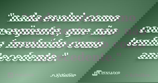 "nada evolui como conseqüente, que não tenha involuído como antecedente."... Frase de o kybalion.