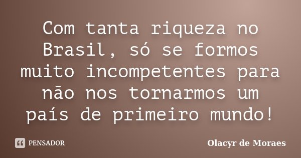 Com tanta riqueza no Brasil, só se formos muito incompetentes para não nos tornarmos um país de primeiro mundo!... Frase de Olacyr de Moraes.