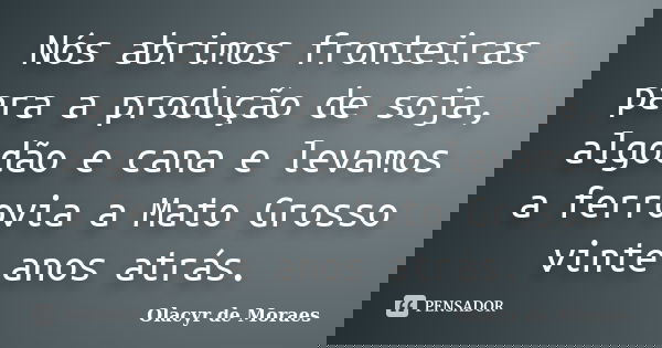 Nós abrimos fronteiras para a produção de soja, algodão e cana e levamos a ferrovia a Mato Grosso vinte anos atrás.... Frase de Olacyr de Moraes.