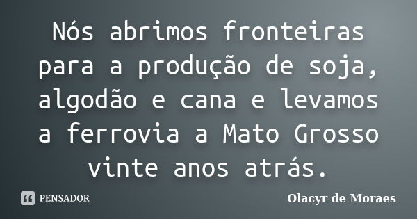 Nós abrimos fronteiras para a produção de soja, algodão e cana e levamos a ferrovia a Mato Grosso vinte anos atrás.... Frase de Olacyr de Moraes.