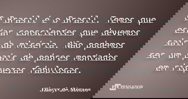 O Brasil é o Brasil. Temos que estar conscientes que devemos sair da miséria. Não podemos ser um país de pobres montados em riquezas fabulosas.... Frase de Olacyr de Moraes.