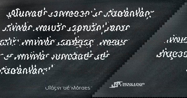 Quando comecei a trabalhar, tinha muito capital para investir: minha cabeça, meus braços e minha vontade de trabalhar!... Frase de Olacyr de Moraes.