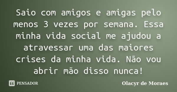 Saio com amigos e amigas pelo menos 3 vezes por semana. Essa minha vida social me ajudou a atravessar uma das maiores crises da minha vida. Não vou abrir mão di... Frase de Olacyr de Moraes.